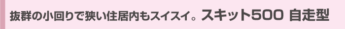 抜群の小回りで狭い住居内もスイスイ。 スキット500 自走型